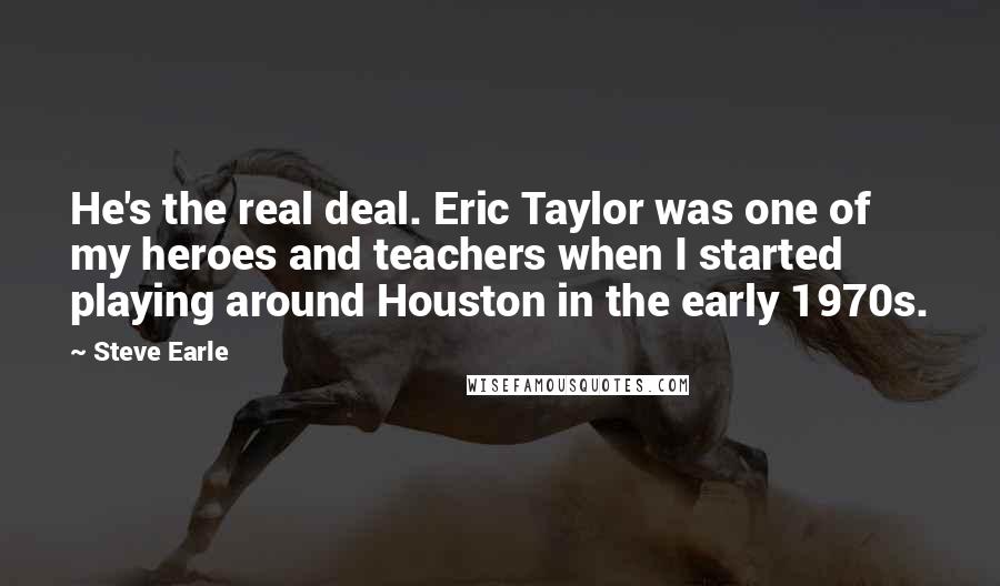 Steve Earle Quotes: He's the real deal. Eric Taylor was one of my heroes and teachers when I started playing around Houston in the early 1970s.