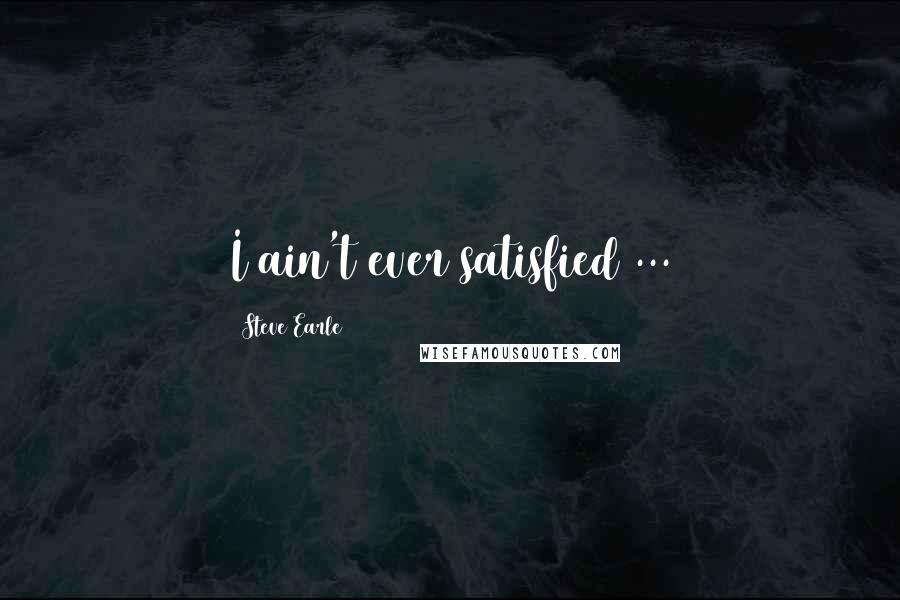 Steve Earle Quotes: I ain't ever satisfied ...