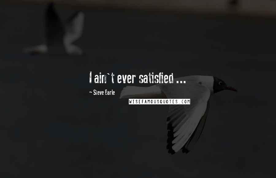 Steve Earle Quotes: I ain't ever satisfied ...