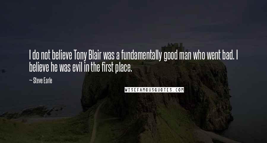 Steve Earle Quotes: I do not believe Tony Blair was a fundamentally good man who went bad. I believe he was evil in the first place.