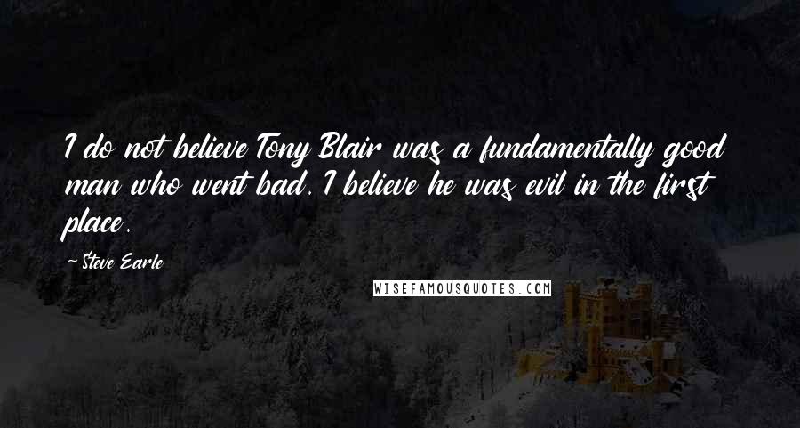 Steve Earle Quotes: I do not believe Tony Blair was a fundamentally good man who went bad. I believe he was evil in the first place.