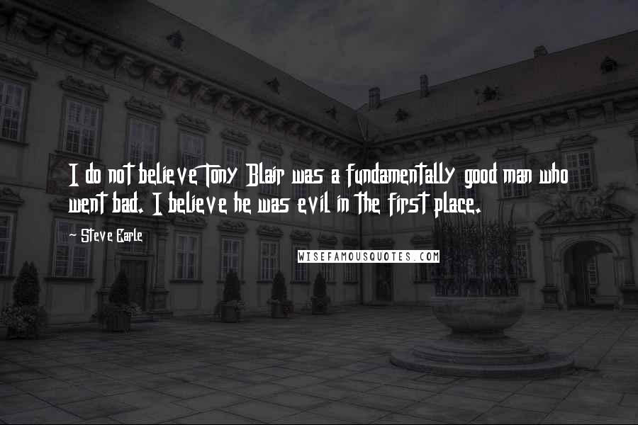 Steve Earle Quotes: I do not believe Tony Blair was a fundamentally good man who went bad. I believe he was evil in the first place.