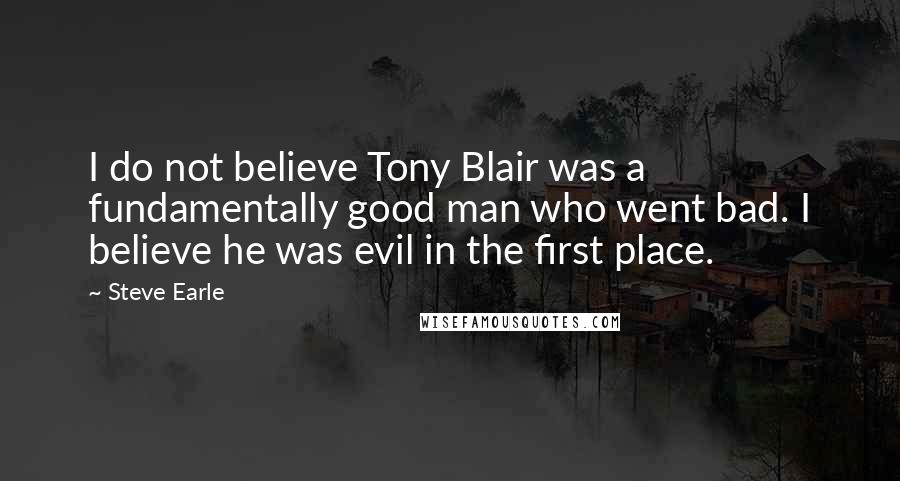 Steve Earle Quotes: I do not believe Tony Blair was a fundamentally good man who went bad. I believe he was evil in the first place.