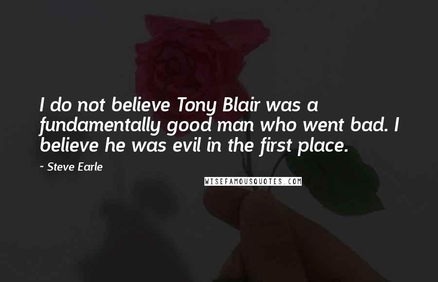 Steve Earle Quotes: I do not believe Tony Blair was a fundamentally good man who went bad. I believe he was evil in the first place.