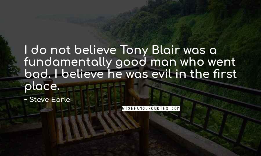 Steve Earle Quotes: I do not believe Tony Blair was a fundamentally good man who went bad. I believe he was evil in the first place.