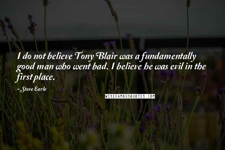 Steve Earle Quotes: I do not believe Tony Blair was a fundamentally good man who went bad. I believe he was evil in the first place.