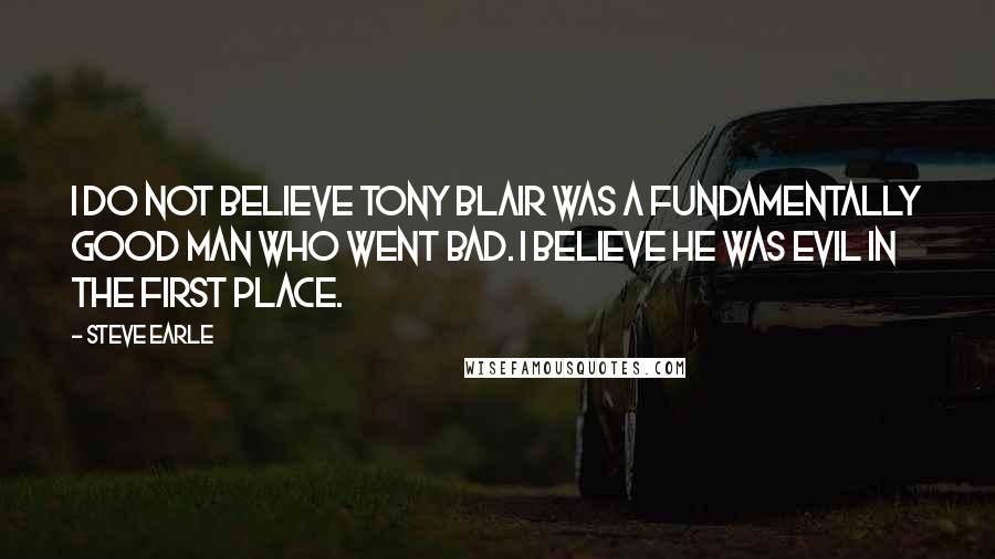 Steve Earle Quotes: I do not believe Tony Blair was a fundamentally good man who went bad. I believe he was evil in the first place.
