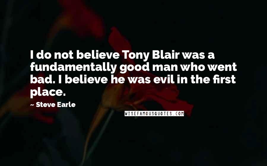 Steve Earle Quotes: I do not believe Tony Blair was a fundamentally good man who went bad. I believe he was evil in the first place.