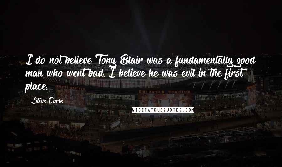 Steve Earle Quotes: I do not believe Tony Blair was a fundamentally good man who went bad. I believe he was evil in the first place.