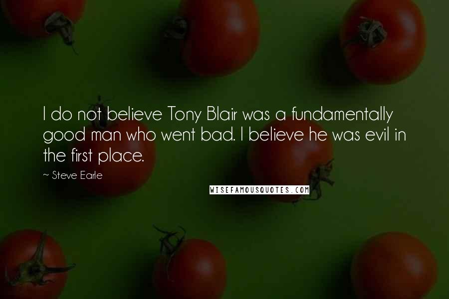 Steve Earle Quotes: I do not believe Tony Blair was a fundamentally good man who went bad. I believe he was evil in the first place.