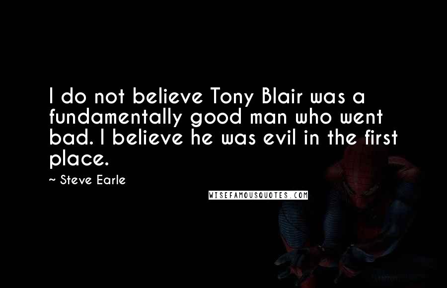 Steve Earle Quotes: I do not believe Tony Blair was a fundamentally good man who went bad. I believe he was evil in the first place.