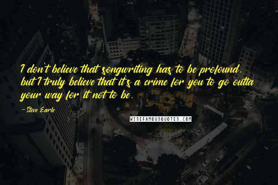 Steve Earle Quotes: I don't believe that songwriting has to be profound, but I truly believe that it's a crime for you to go outta your way for it not to be.