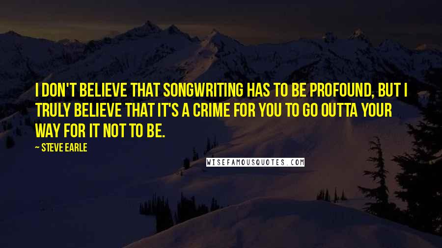 Steve Earle Quotes: I don't believe that songwriting has to be profound, but I truly believe that it's a crime for you to go outta your way for it not to be.
