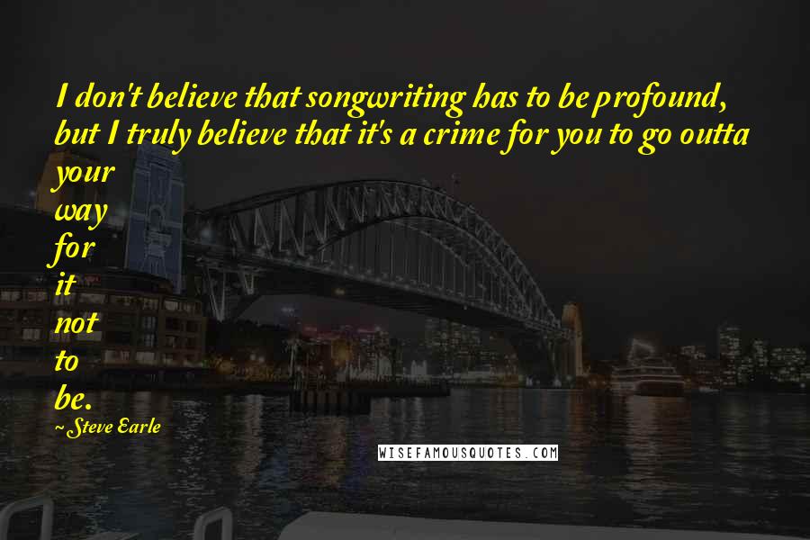 Steve Earle Quotes: I don't believe that songwriting has to be profound, but I truly believe that it's a crime for you to go outta your way for it not to be.