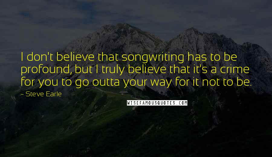 Steve Earle Quotes: I don't believe that songwriting has to be profound, but I truly believe that it's a crime for you to go outta your way for it not to be.