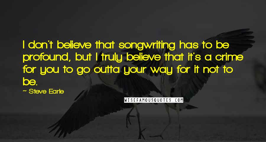 Steve Earle Quotes: I don't believe that songwriting has to be profound, but I truly believe that it's a crime for you to go outta your way for it not to be.