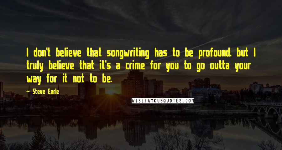 Steve Earle Quotes: I don't believe that songwriting has to be profound, but I truly believe that it's a crime for you to go outta your way for it not to be.
