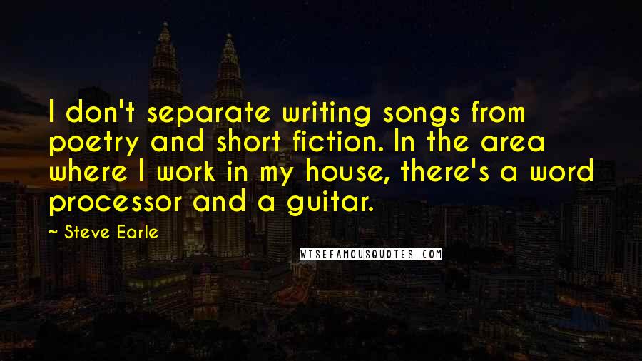 Steve Earle Quotes: I don't separate writing songs from poetry and short fiction. In the area where I work in my house, there's a word processor and a guitar.