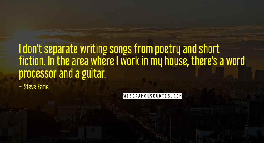 Steve Earle Quotes: I don't separate writing songs from poetry and short fiction. In the area where I work in my house, there's a word processor and a guitar.