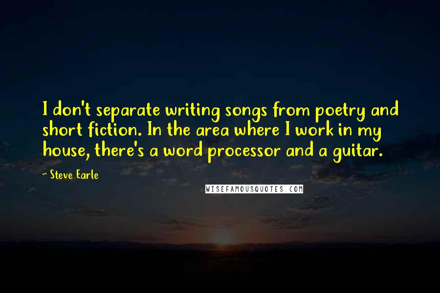 Steve Earle Quotes: I don't separate writing songs from poetry and short fiction. In the area where I work in my house, there's a word processor and a guitar.