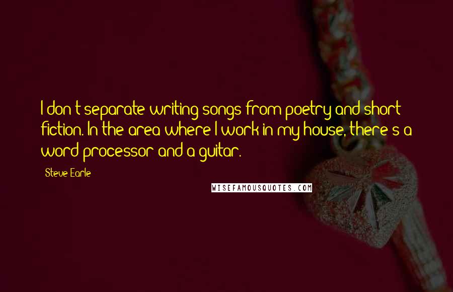 Steve Earle Quotes: I don't separate writing songs from poetry and short fiction. In the area where I work in my house, there's a word processor and a guitar.