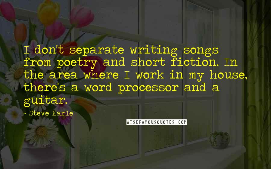 Steve Earle Quotes: I don't separate writing songs from poetry and short fiction. In the area where I work in my house, there's a word processor and a guitar.