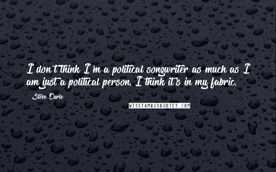 Steve Earle Quotes: I don't think I'm a political songwriter as much as I am just a political person. I think it's in my fabric.