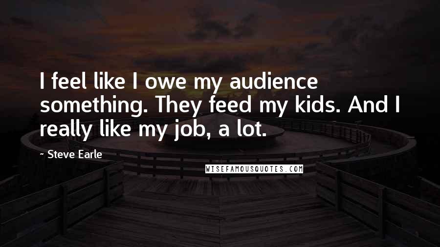 Steve Earle Quotes: I feel like I owe my audience something. They feed my kids. And I really like my job, a lot.