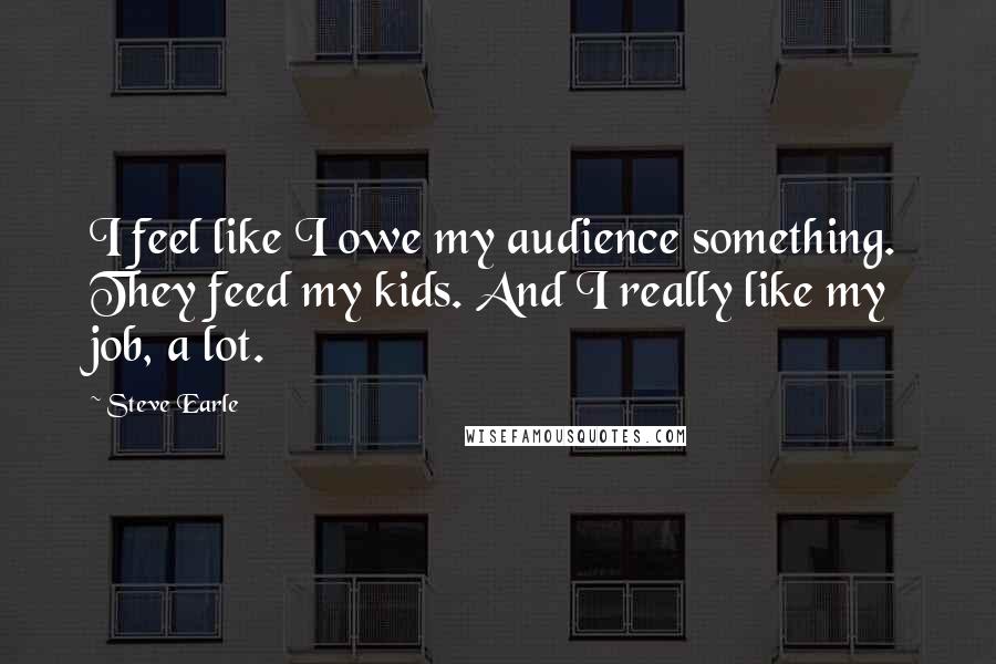 Steve Earle Quotes: I feel like I owe my audience something. They feed my kids. And I really like my job, a lot.