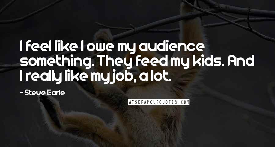 Steve Earle Quotes: I feel like I owe my audience something. They feed my kids. And I really like my job, a lot.