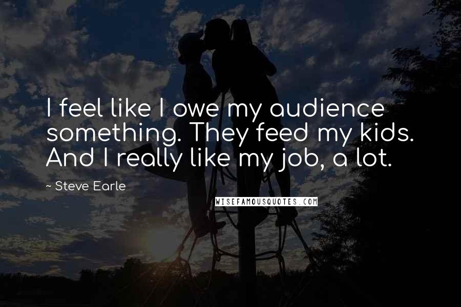 Steve Earle Quotes: I feel like I owe my audience something. They feed my kids. And I really like my job, a lot.