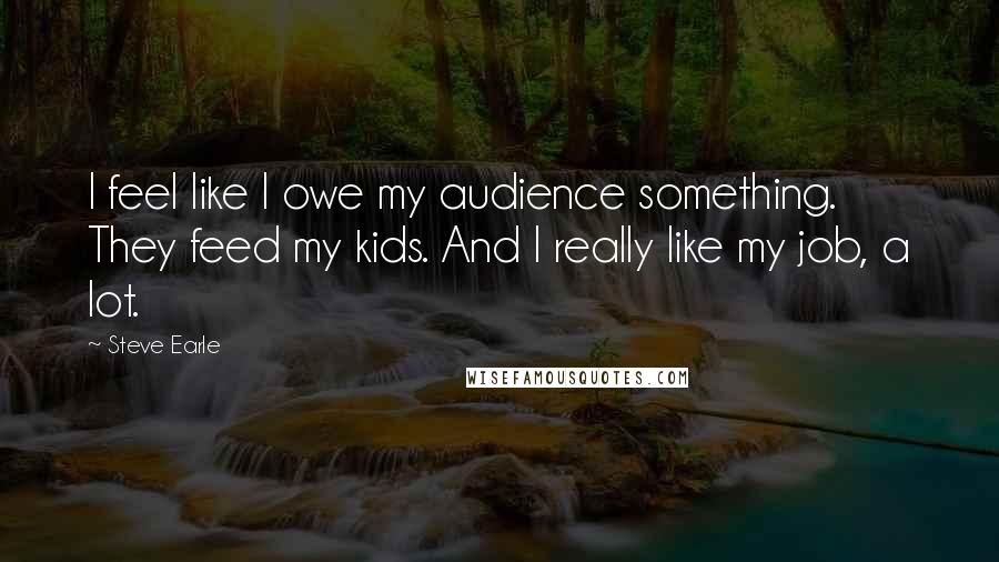 Steve Earle Quotes: I feel like I owe my audience something. They feed my kids. And I really like my job, a lot.