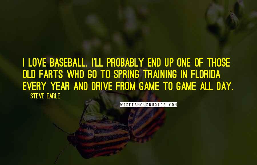 Steve Earle Quotes: I love baseball. I'll probably end up one of those old farts who go to spring training in Florida every year and drive from game to game all day.