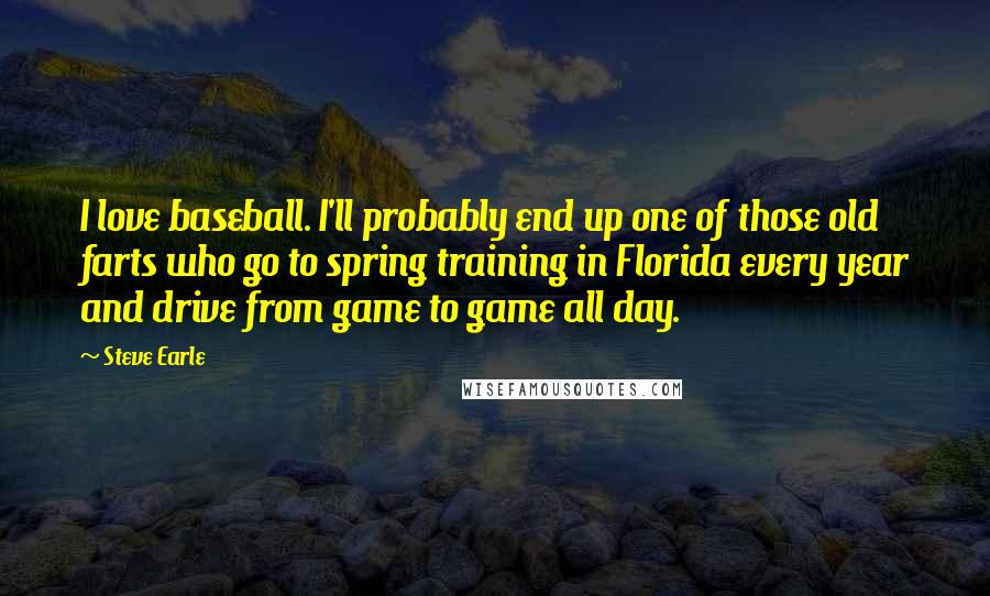 Steve Earle Quotes: I love baseball. I'll probably end up one of those old farts who go to spring training in Florida every year and drive from game to game all day.