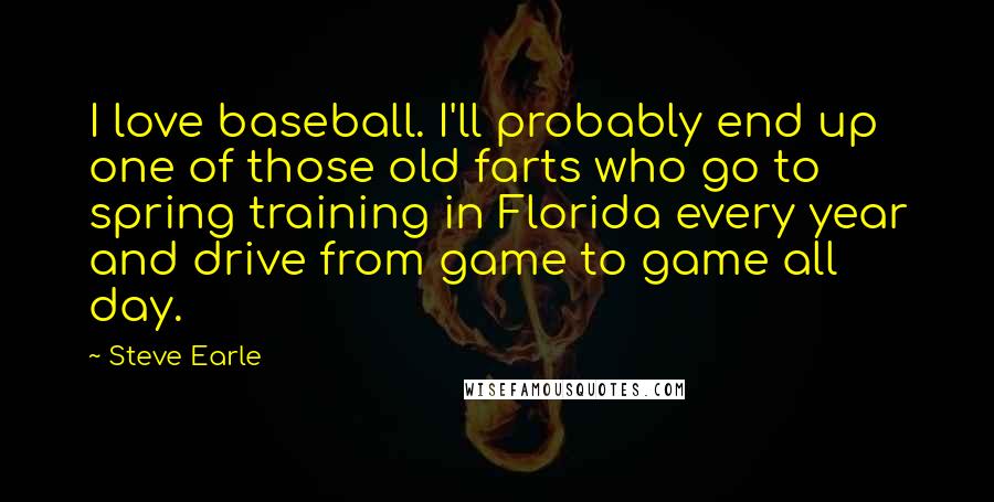 Steve Earle Quotes: I love baseball. I'll probably end up one of those old farts who go to spring training in Florida every year and drive from game to game all day.