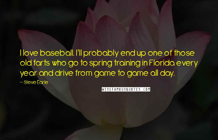 Steve Earle Quotes: I love baseball. I'll probably end up one of those old farts who go to spring training in Florida every year and drive from game to game all day.