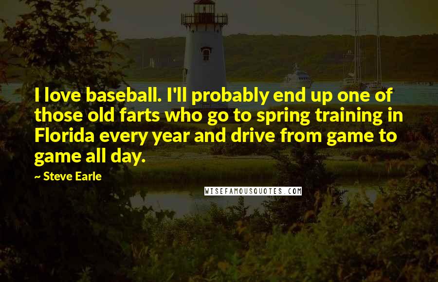 Steve Earle Quotes: I love baseball. I'll probably end up one of those old farts who go to spring training in Florida every year and drive from game to game all day.