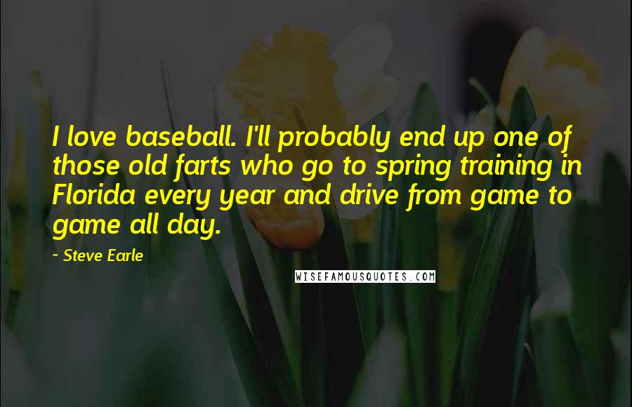 Steve Earle Quotes: I love baseball. I'll probably end up one of those old farts who go to spring training in Florida every year and drive from game to game all day.