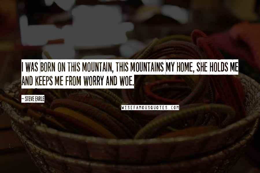 Steve Earle Quotes: I was born on this mountain, this mountains my home, she holds me and keeps me from worry and woe.