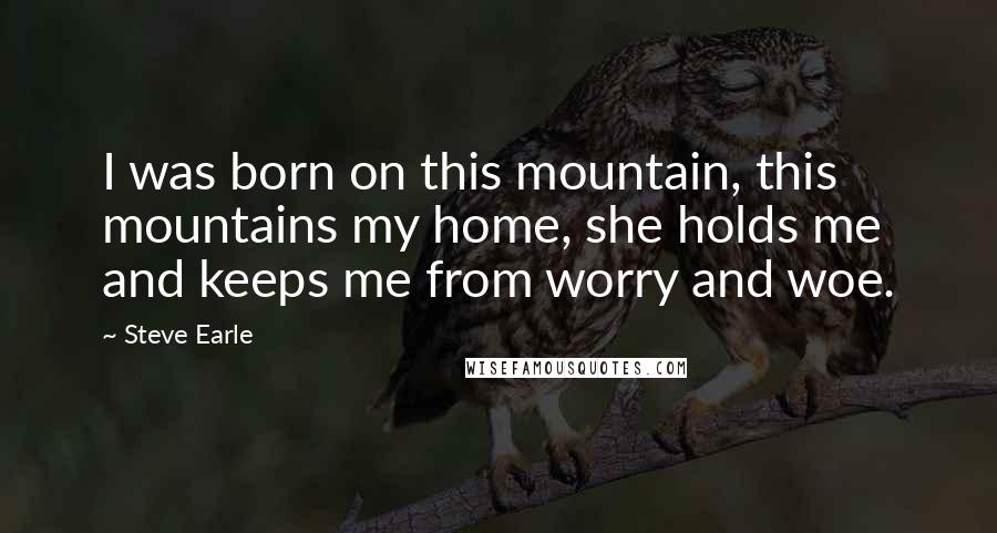 Steve Earle Quotes: I was born on this mountain, this mountains my home, she holds me and keeps me from worry and woe.