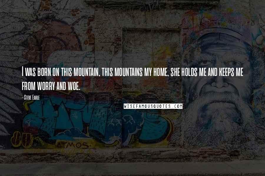 Steve Earle Quotes: I was born on this mountain, this mountains my home, she holds me and keeps me from worry and woe.