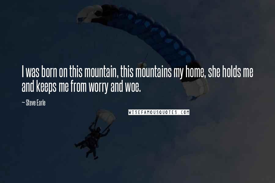 Steve Earle Quotes: I was born on this mountain, this mountains my home, she holds me and keeps me from worry and woe.