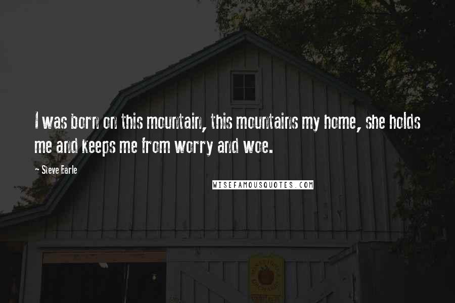 Steve Earle Quotes: I was born on this mountain, this mountains my home, she holds me and keeps me from worry and woe.