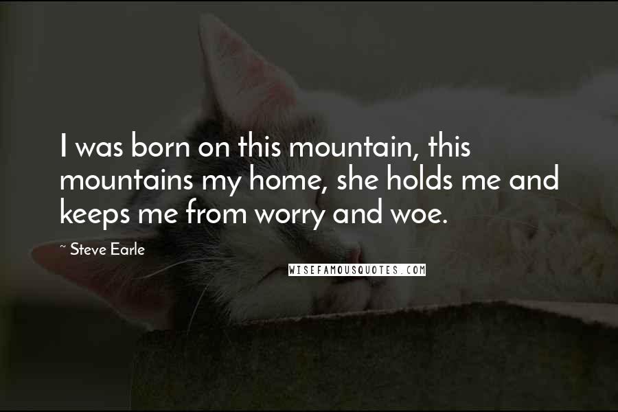 Steve Earle Quotes: I was born on this mountain, this mountains my home, she holds me and keeps me from worry and woe.