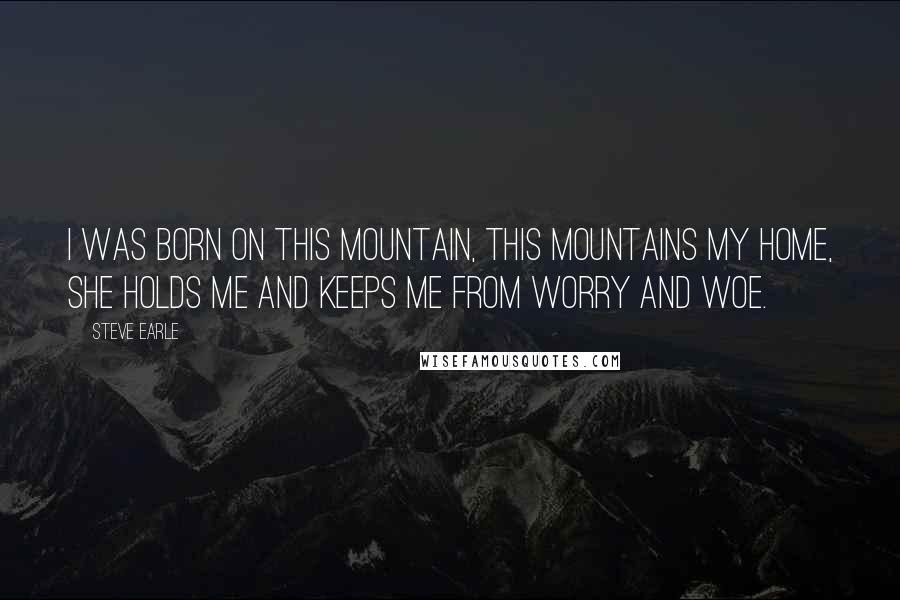 Steve Earle Quotes: I was born on this mountain, this mountains my home, she holds me and keeps me from worry and woe.