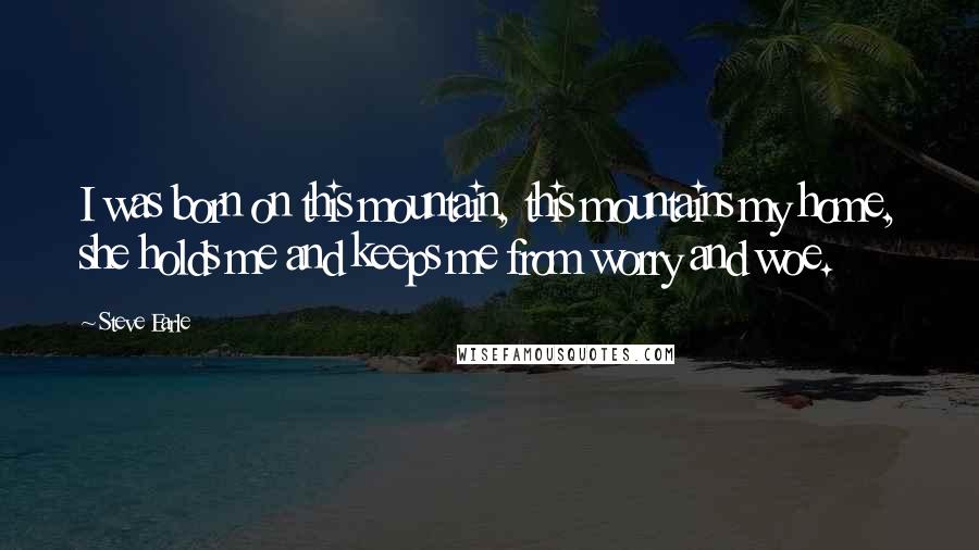 Steve Earle Quotes: I was born on this mountain, this mountains my home, she holds me and keeps me from worry and woe.