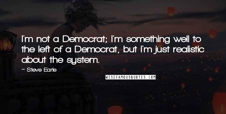 Steve Earle Quotes: I'm not a Democrat; I'm something well to the left of a Democrat, but I'm just realistic about the system.