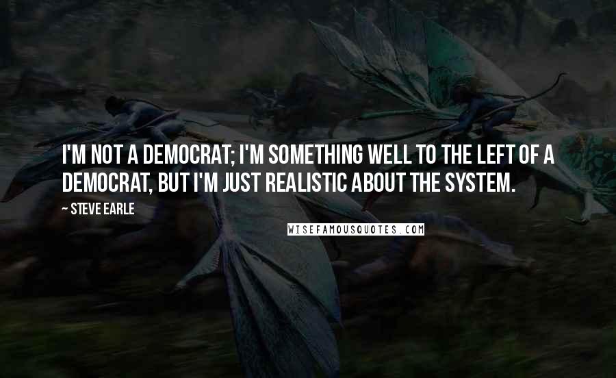 Steve Earle Quotes: I'm not a Democrat; I'm something well to the left of a Democrat, but I'm just realistic about the system.
