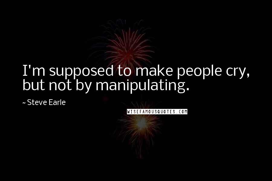 Steve Earle Quotes: I'm supposed to make people cry, but not by manipulating.