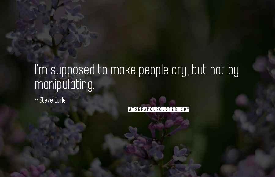 Steve Earle Quotes: I'm supposed to make people cry, but not by manipulating.